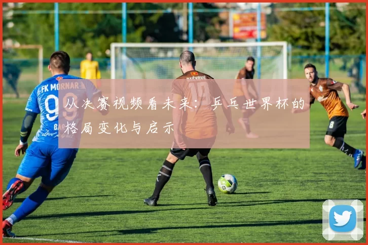 从决赛视频看未来:乒乓世界杯的格局变化与启示