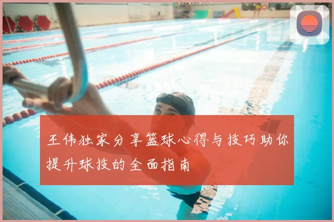 王伟独家分享篮球心得与技巧助你提升球技的全面指南