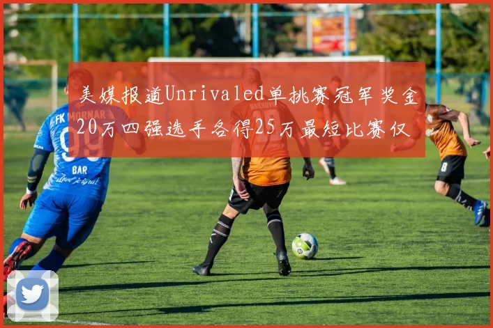 美媒报道Unrivaled单挑赛冠军奖金20万四强选手各得25万最短比赛仅15分钟结束