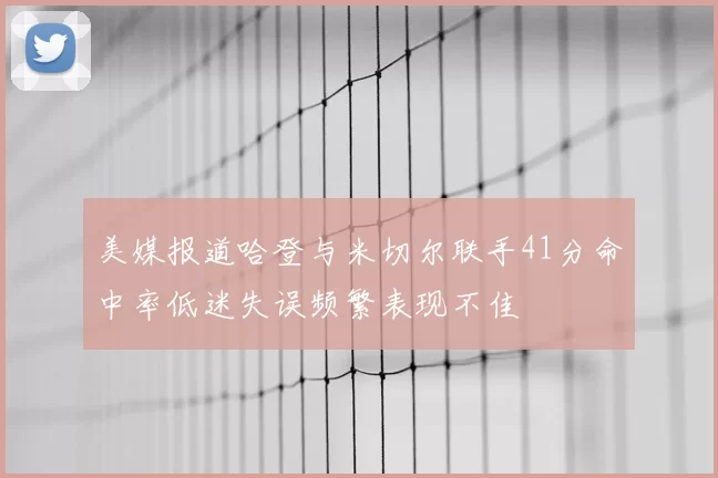 美媒报道哈登与米切尔联手41分命中率低迷失误频繁表现不佳
