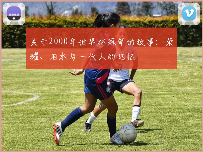 关于2000年世界杯冠军的故事:荣耀、泪水与一代人的记忆