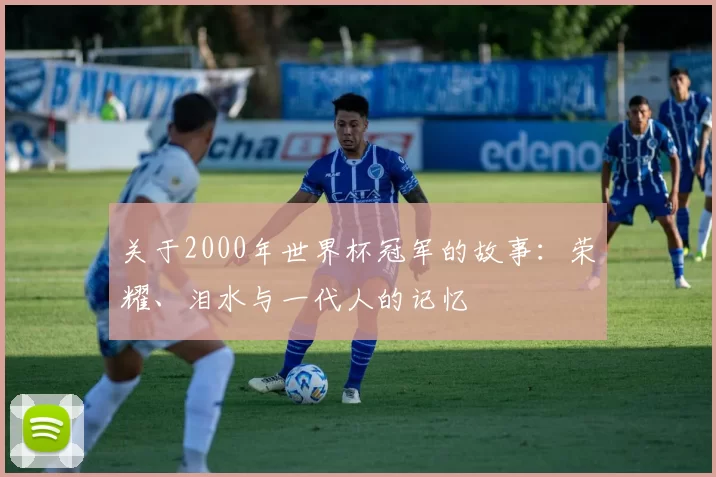 关于2000年世界杯冠军的故事：荣耀、泪水与一代人的记忆