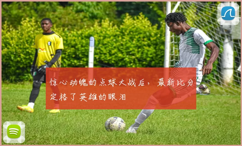 惊心动魄的点球大战后,最新比分定格了英雄的眼泪