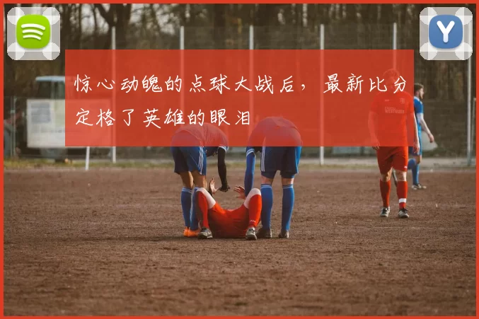 惊心动魄的点球大战后,最新比分定格了英雄的眼泪