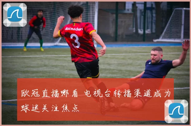 欧冠直播哪看 电视台转播渠道成为球迷关注焦点