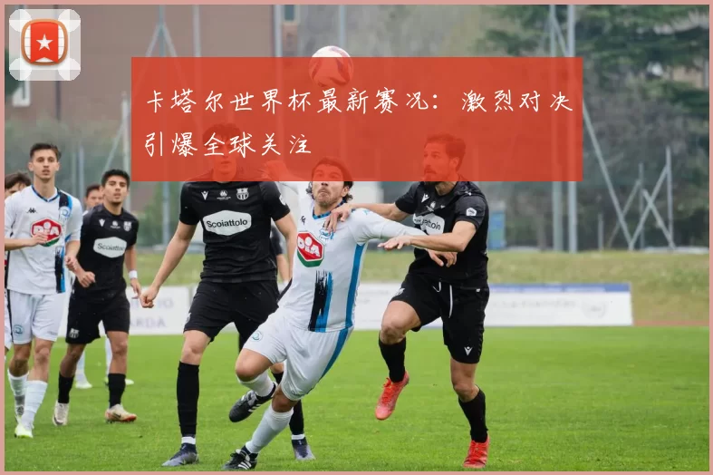 卡塔尔世界杯最新赛况:激烈对决引爆全球关注