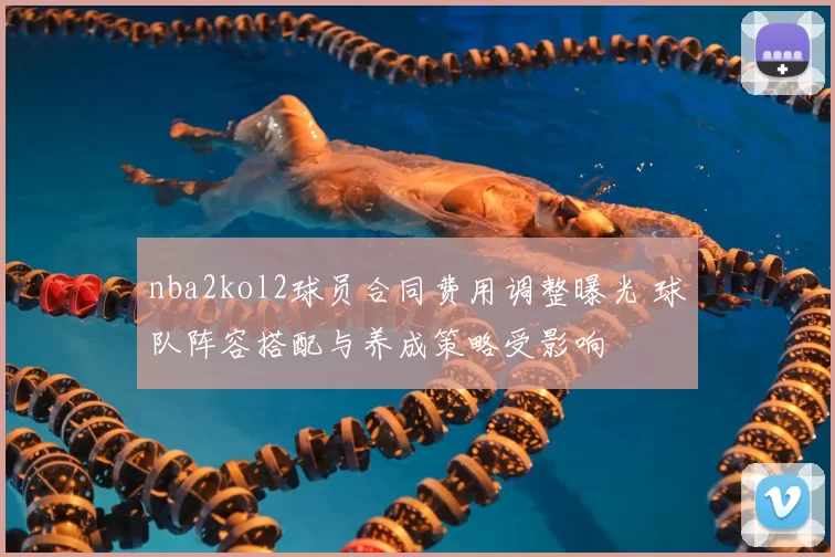 nba2kol2球员合同费用调整曝光 球队阵容搭配与养成策略受影响