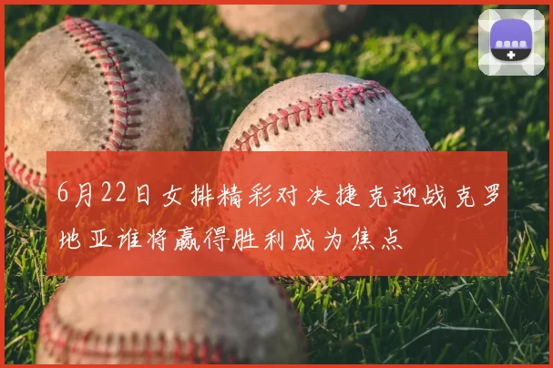 6月22日女排精彩对决捷克迎战克罗地亚谁将赢得胜利成为焦点