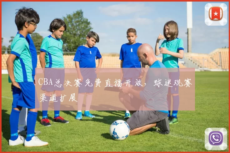 CBA总决赛免费直播开放，球迷观赛渠道扩展