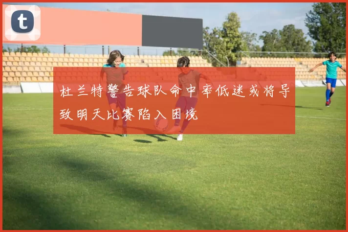 杜兰特警告球队命中率低迷或将导致明天比赛陷入困境