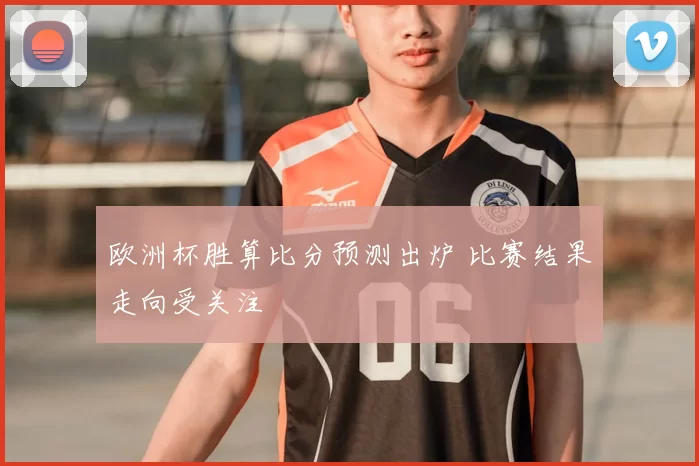 欧洲杯胜算比分预测出炉 比赛结果走向受关注