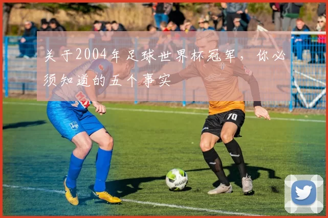 关于2004年足球世界杯冠军,你必须知道的五个事实