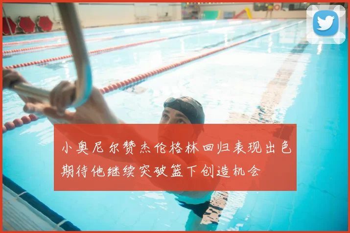 小奥尼尔赞杰伦格林回归表现出色期待他继续突破篮下创造机会