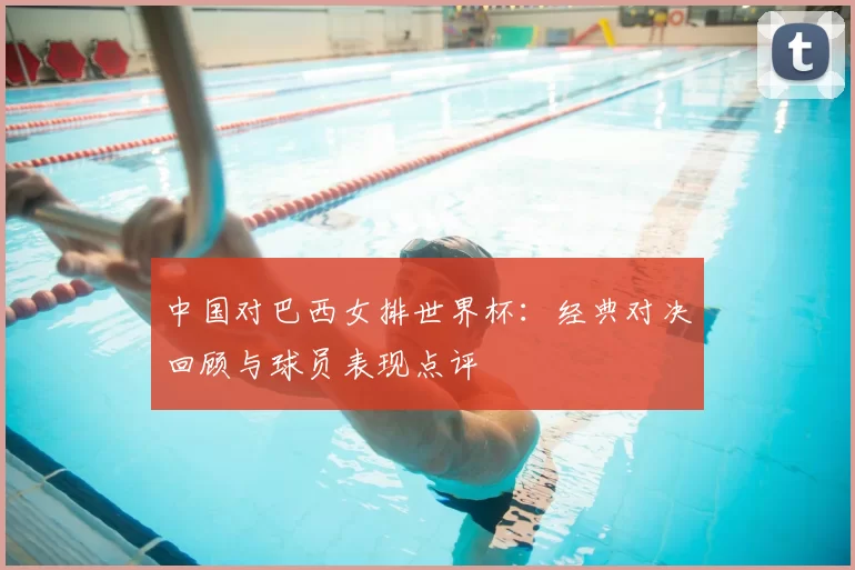 中国对巴西女排世界杯:经典对决回顾与球员表现点评