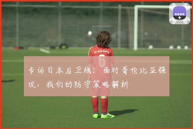 专访日本后卫线：面对哥伦比亚强攻，我们的防守策略解析
