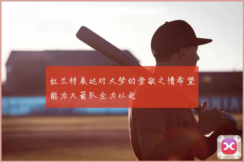 杜兰特表达对大梦的崇敬之情希望能为火箭队全力以赴