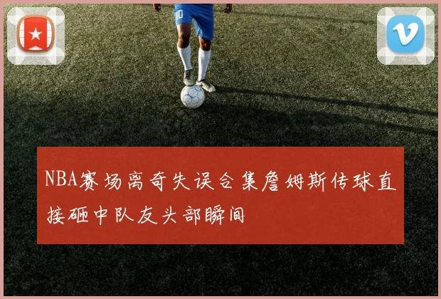 NBA赛场离奇失误合集詹姆斯传球直接砸中队友头部瞬间
