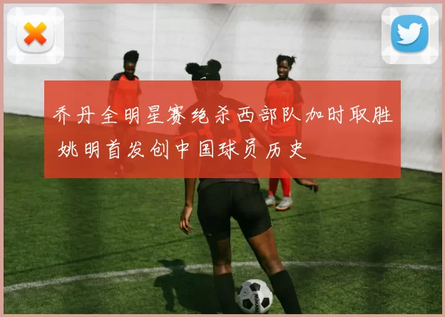 乔丹全明星赛绝杀西部队加时取胜 姚明首发创中国球员历史
