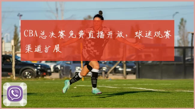 CBA总决赛免费直播开放，球迷观赛渠道扩展