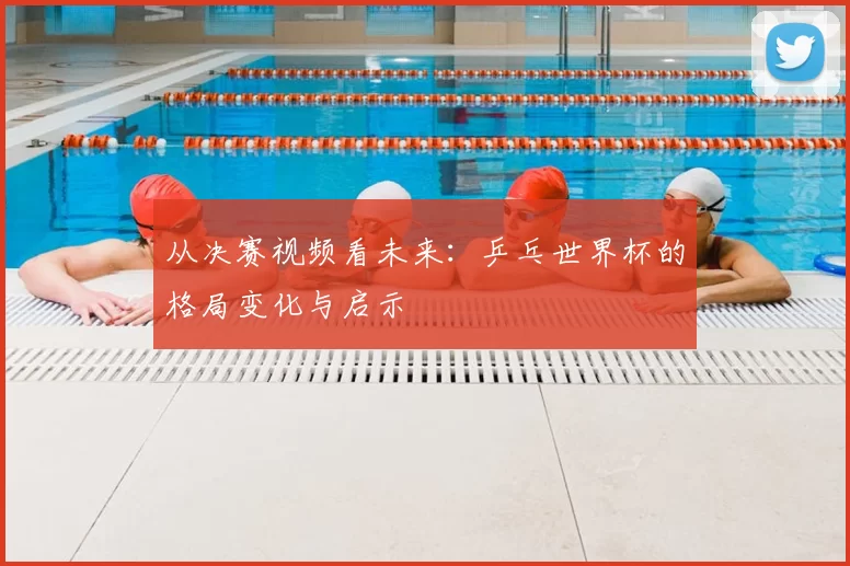 从决赛视频看未来:乒乓世界杯的格局变化与启示