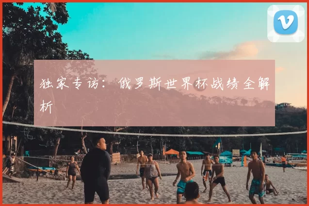 独家专访：俄罗斯世界杯战绩全解析