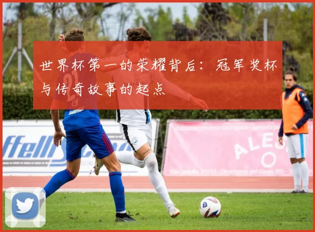 世界杯第一的荣耀背后:冠军奖杯与传奇故事的起点