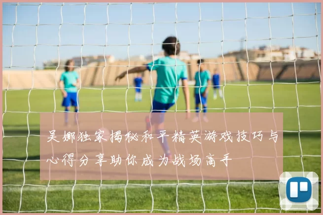 吴娜独家揭秘和平精英游戏技巧与心得分享助你成为战场高手