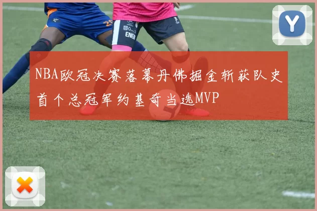 NBA欧冠决赛落幕丹佛掘金斩获队史首个总冠军约基奇当选MVP