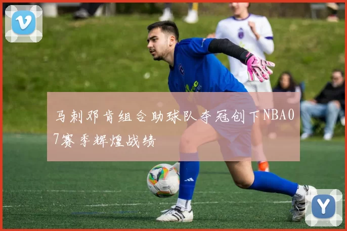 马刺邓肯组合助球队夺冠创下NBA07赛季辉煌战绩