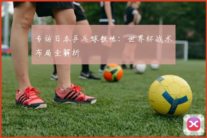 专访日本乒乓球教练:世界杯战术布局全解析