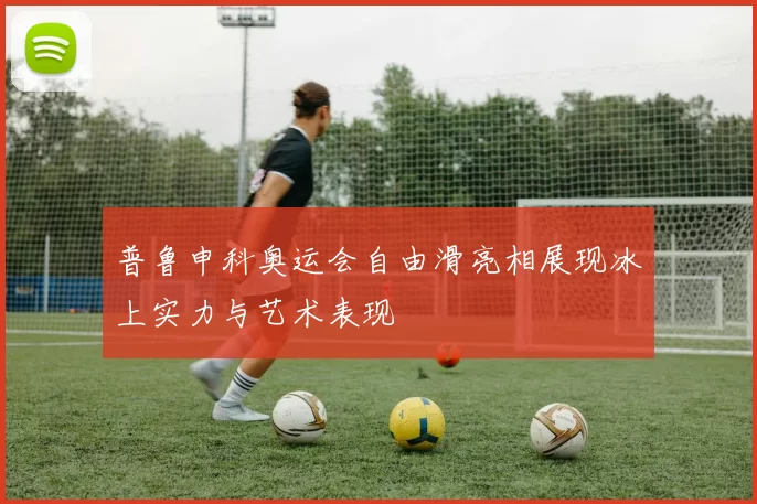 普鲁申科奥运会自由滑亮相展现冰上实力与艺术表现
