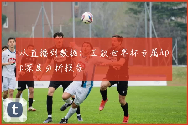 从直播到数据:五款世界杯专属App深度分析报告