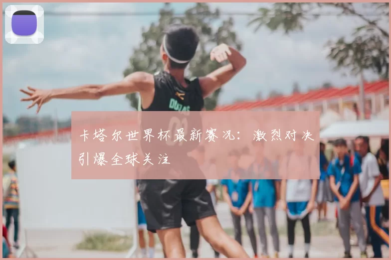 卡塔尔世界杯最新赛况：激烈对决引爆全球关注