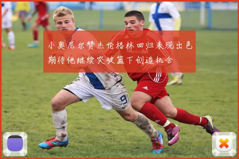小奥尼尔赞杰伦格林回归表现出色期待他继续突破篮下创造机会